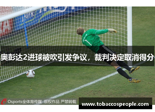 奥彭达2进球被吹引发争议,裁判决定取消得分 奥彭达2进球被吹引发争议,裁判决定取消得分